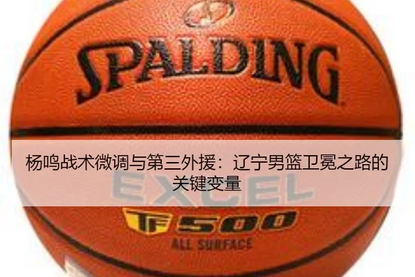 杨鸣战术微调与第三外援：辽宁男篮卫冕之路的关键变量