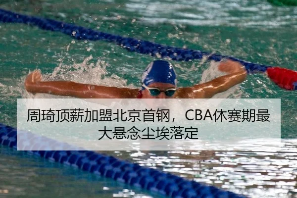 周琦顶薪加盟北京首钢，CBA休赛期最大悬念尘埃落定