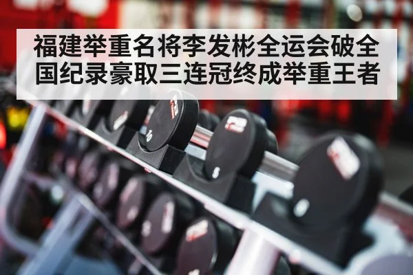 福建举重名将李发彬全运会破全国纪录豪取三连冠终成举重王者