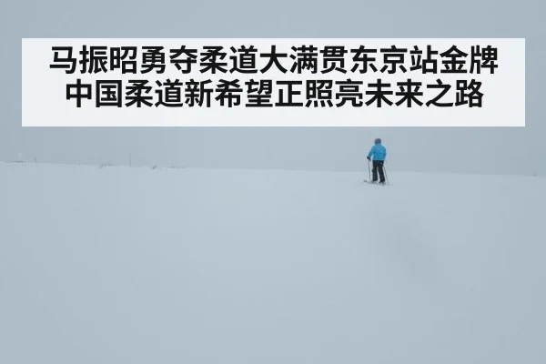 马振昭勇夺柔道大满贯东京站金牌 中国柔道新希望正照亮未来之路